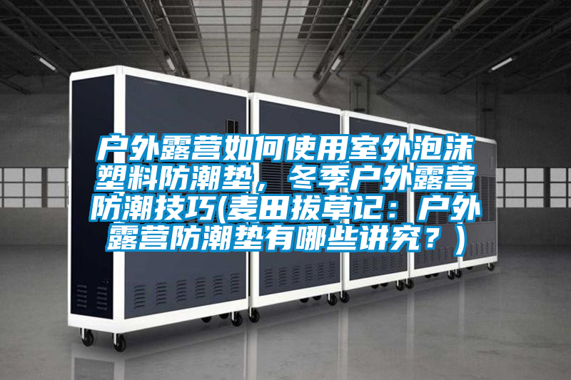 户外露营如何使用室外泡沫塑料防潮垫，冬季户外露营防潮技巧(麦田拔草记：户外露营防潮垫有哪些讲究？)
